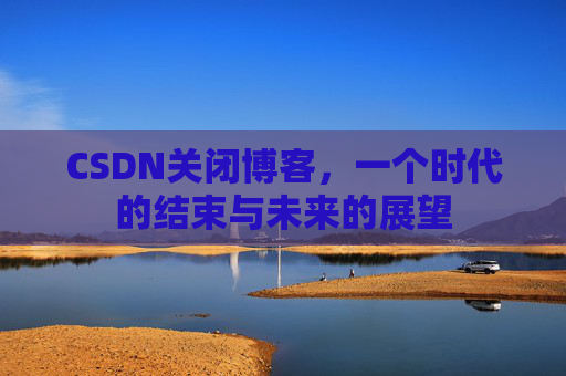 CSDN关闭博客，一个时代的结束与未来的展望